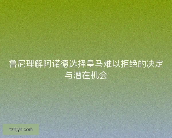 鲁尼理解阿诺德选择皇马难以拒绝的决定与潜在机会