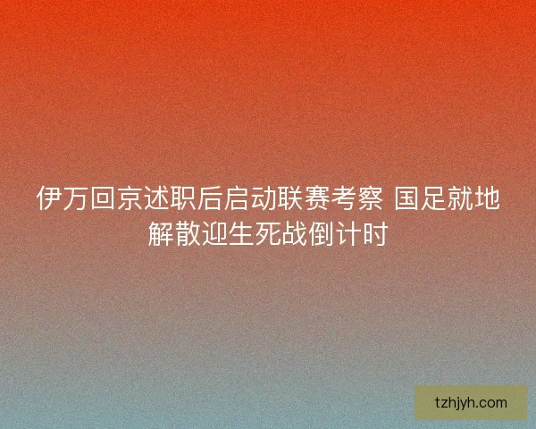 伊万回京述职后启动联赛考察 国足就地解散迎生死战倒计时