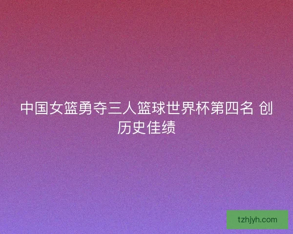 中国女篮勇夺三人篮球世界杯第四名 创历史佳绩