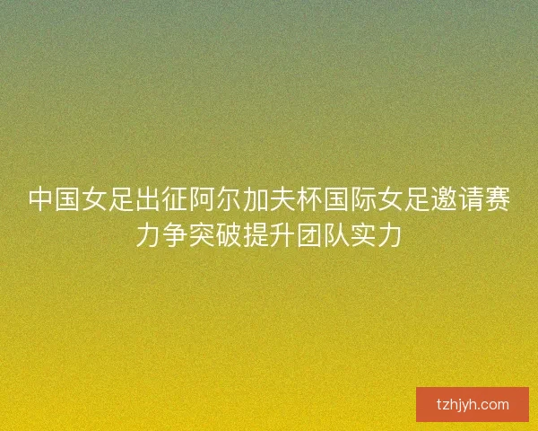 中国女足出征阿尔加夫杯国际女足邀请赛力争突破提升团队实力