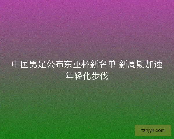 中国男足公布东亚杯新名单 新周期加速年轻化步伐
