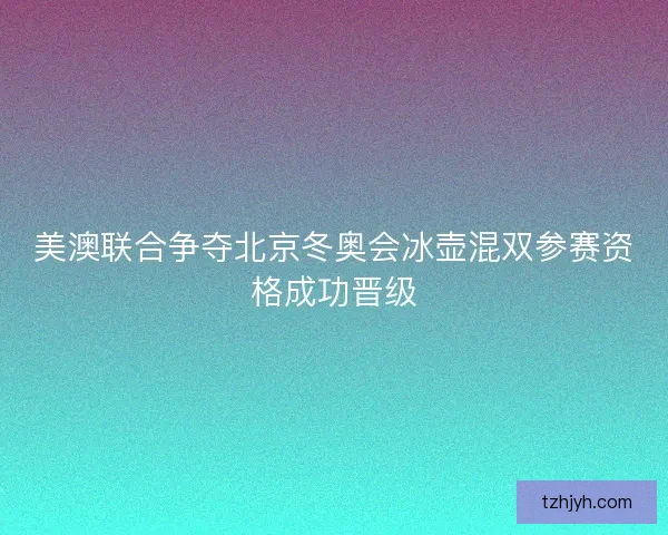 美澳联合争夺北京冬奥会冰壶混双参赛资格成功晋级