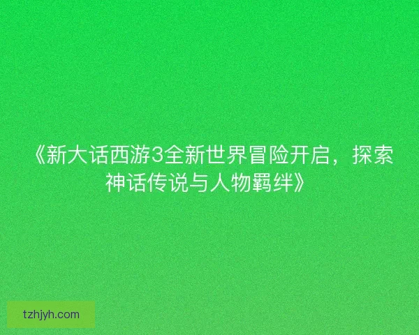 《新大话西游3全新世界冒险开启，探索神话传说与人物羁绊》
