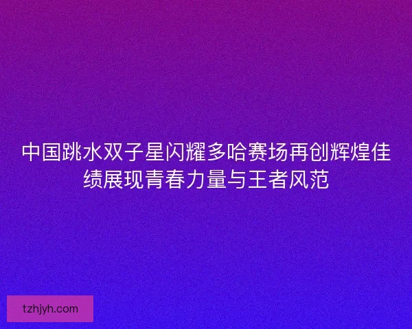 中国跳水双子星闪耀多哈赛场再创辉煌佳绩展现青春力量与王者风范