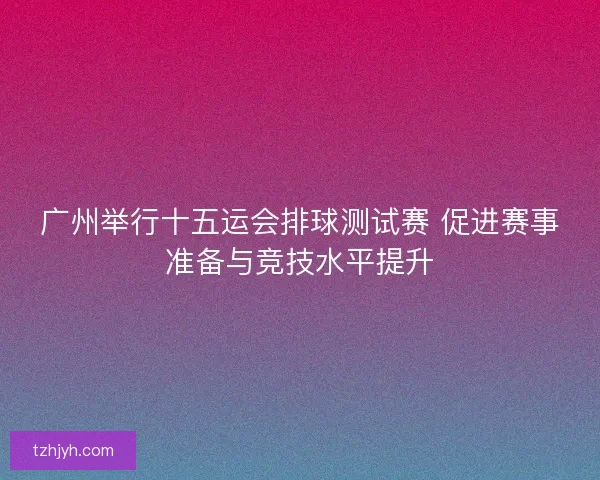 广州举行十五运会排球测试赛 促进赛事准备与竞技水平提升