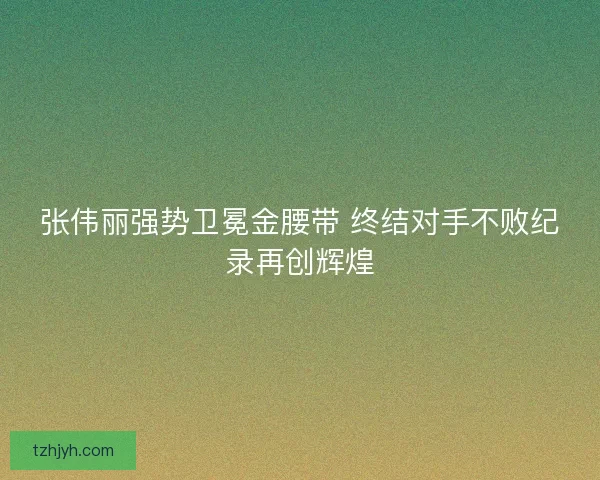 张伟丽强势卫冕金腰带 终结对手不败纪录再创辉煌
