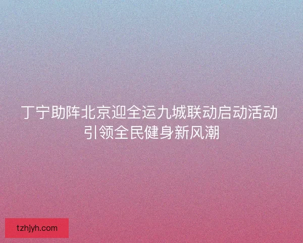 丁宁助阵北京迎全运九城联动启动活动 引领全民健身新风潮